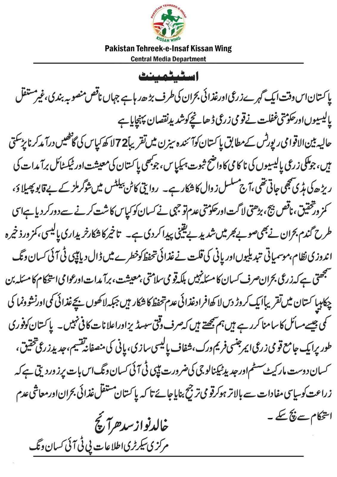 پاکستان اس وقت ایک گہرے زرعی اور غذائی بحران کی طرف بڑھ رہا ہے جہاں ناقص منصوبہ بندی، غیر مستقل پالیسیوں اور حکومتی غفلت نے قومی زرعی ڈھانچے کو شدید نقصان پہنچایا ہے
حالیہ بین الاقوامی رپورٹس کے مطابق پاکستان کو آئندہ سیزن میں تقریباً 72 لاکھ کپاس کی گانٹھیں درآمد کرنا پڑ سکتی ہیں، جو ملکی زرعی پالیسیوں کی ناکامی کا واضح ثبوت ہےکپاس، جو کبھی پاکستان کی معیشت اور ٹیکسٹائل برآمدات کی ریڑھ کی ہڈی سمجھی جاتی تھی، آج مسلسل زوال کا شکار ہے۔  روایتی کاٹن بیلٹس میں شوگر ملز کے بے قابو پھیلاؤ، کمزور تحقیق، ناقص بیج، بڑھتی لاگت اور حکومتی عدم توجہی نے کسان کو کپاس کاشت کرنے سے دور کر دیا ہےاسی طرح گندم بحران نے بھی صوبے بھر میں شدید بے یقینی پیدا کر دی ہے۔  
تاخیر کا شکار خریداری پالیسی، کمزور ذخیرہ اندوزی نظام، موسمیاتی تبدیلیوں اور پانی کی قلت نے غذائی تحفظ کو خطرے میں ڈال دیا ہے پی ٹی آئی کسان ونگ سمجھتی ہے کہ زرعی بحران صرف کسان کا مسئلہ نہیں بلکہ قومی سلامتی، معیشت، برآمدات اور عوامی استحکام کا مسئلہ بن چکا ہےپاکستان میں تقریباً ایک کروڑ دس لاکھ افراد غذائی عدم تحفظ کا شکار ہیں جبکہ لاکھوں بچے غذائی کمی اور نشوونما کی کمی جیسے مسائل کا سامنا کر رہے ہیں
ہم سمجھتے ہیں کہ صرف وقتی سبسڈیز اور اعلانات کافی نہیں۔  پاکستان کو فوری طور پر ایک جامع قومی زرعی ایمرجنسی فریم ورک، شفاف پالیسی سازی، پانی کی منصفانہ تقسیم، جدید زرعی تحقیق، کسان دوست مارکیٹ سسٹم اور جدید ٹیکنالوجی کی ضرورت ہےپی ٹی آئی کسان ونگ اس بات پر زور دیتی ہے کہ زراعت کو سیاسی مفادات سے بالاتر ہو کر قومی ترجیح بنایا جائے تاکہ پاکستان مستقل غذائی بحران اور معاشی عدم استحکام سے بچ سکے
خالد نواز سدھرائچ  
سیکرٹری اطلاعات  
پی ٹی آئی کسان ونگ