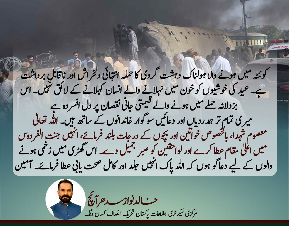 کوئٹہ میں ہونے والا ہولناک دہشت گردی کا حملہ انتہائی دلخراش اور ناقابلِ برداشت ہے۔ عید کی خوشیوں کو خون میں نہلانے والے انسان کہلانے کے لائق نہیں۔ اس بزدلانہ حملے میں ہونے والے قیمتی جانی نقصان پر دل افسردہ ہے
میری تمام تر ہمدردیاں اور دعائیں سوگوار خاندانوں کے ساتھ ہیں۔ اللہ تعالیٰ معصوم شہدا، بالخصوص خواتین اور بچوں کے درجات بلند فرمائے، انہیں جنت الفردوس میں اعلیٰ مقام عطا کرے اور لواحقین کو صبرِ جمیل دے۔ اس گھڑی میں زخمی ہونے والوں کے لیے دعاگو ہوں کہ اللہ پاک انہیں جلد اور کامل صحت یابی عطا فرمائے۔ آمین

خالدنوازسدھرآئچ 
مرکزی سیکرٹری اطلاعات پاکستان تحریک انصاف کسان ونگ