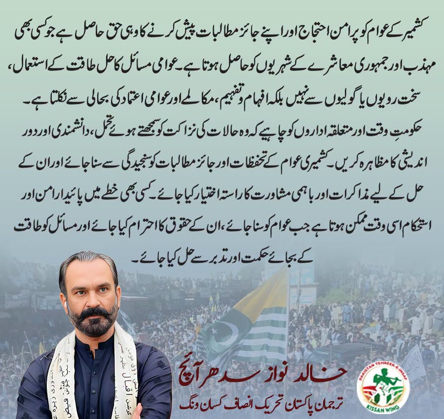 کشمیر کے عوام کو پرامن احتجاج اور اپنے جائز مطالبات پیش کرنے کا وہی حق حاصل ہے جو کسی بھی مہذب اور جمہوری معاشرے کے شہریوں کو حاصل ہوتا ہے۔ عوامی مسائل کا حل طاقت کے استعمال، سخت رویوں یا گولیوں سے نہیں بلکہ افہام و تفہیم، مکالمے اور عوامی اعتماد کی بحالی سے نکلتا ہے۔
حکومتِ وقت اور متعلقہ اداروں کو چاہیے کہ وہ حالات کی نزاکت کو سمجھتے ہوئے تحمل، دانشمندی اور دور اندیشی کا مظاہرہ کریں۔ کشمیری عوام کے تحفظات اور جائز مطالبات کو سنجیدگی سے سنا جائے اور ان کے حل کے لیے مذاکرات اور باہمی مشاورت کا راستہ اختیار کیا جائے۔
کسی بھی خطے میں پائیدار امن اور استحکام اسی وقت ممکن ہوتا ہے جب عوام کو سنا جائے، ان کے حقوق کا احترام کیا جائے اور مسائل کو طاقت کے بجائے حکمت اور تدبر سے حل کیا جائے۔

ترجمان پاکستان تحریک انصاف کسان ونگ خالد نواز سدھرآئچ