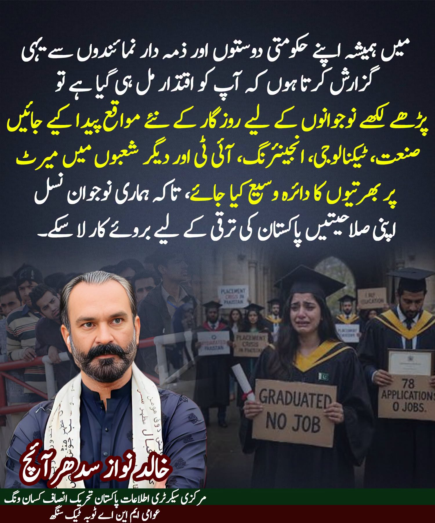 میں ہمیشہ اپنے حکومتی دوستوں اور ذمہ دار نمائندوں سے یہی گزارش کرتا ہوں کہ آپ کو اقتدار مل ہی گیا ہے تو 
 پڑھے لکھے نوجوانوں کے لیے روزگار کے نئے مواقع پیدا کیے جائیں صنعت، ٹیکنالوجی، انجینئرنگ، آئی ٹی اور دیگر شعبوں میں میرٹ پر بھرتیوں کا دائرہ وسیع کیا جائے، تاکہ ہماری نوجوان نسل  اپنی صلاحیتیں پاکستان کی ترقی کے لیے بروئے کار لا سکے۔

مرکزی سیکرٹری اطلاعات پاکستان تحریک انصاف کسان ونگ عوامی ایم این اے ٹوبہ ٹیک سنگھ 
خالد نواز سدھرآئچ